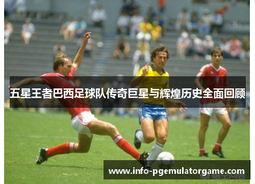 五星王者巴西足球队传奇巨星与辉煌历史全面回顾