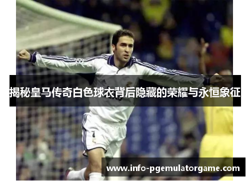 揭秘皇马传奇白色球衣背后隐藏的荣耀与永恒象征
