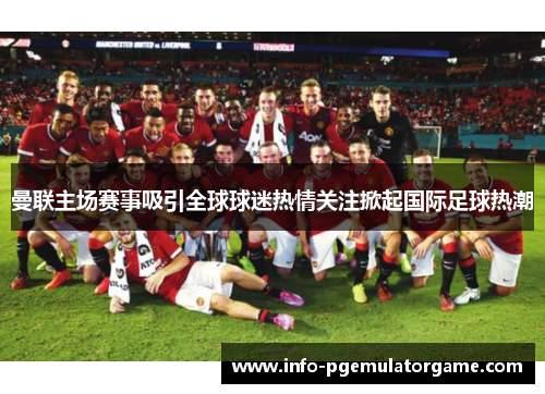 曼联主场赛事吸引全球球迷热情关注掀起国际足球热潮 曼联主场赛事吸引全球球迷热情关注掀起国际足球热潮