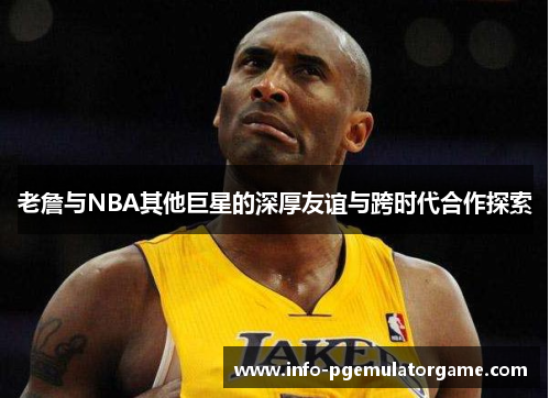 老詹与NBA其他巨星的深厚友谊与跨时代合作探索 老詹与NBA其他巨星的深厚友谊与跨时代合作探索